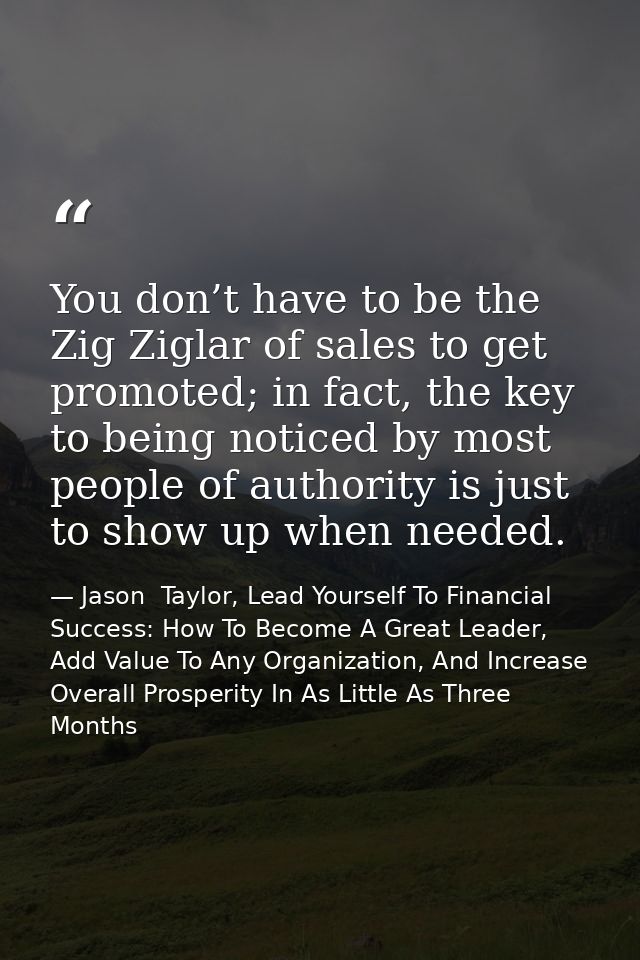 You don’t have to be the Zig Ziglar of sales to get promoted; in fact, the key to being noticed by most people of author — Jason  Taylor, Lead Yourself To Financial Success: How To Become A Great Leader, Add Value To Any Organization, And Increase Overall Prosperity In As Little As Three Months