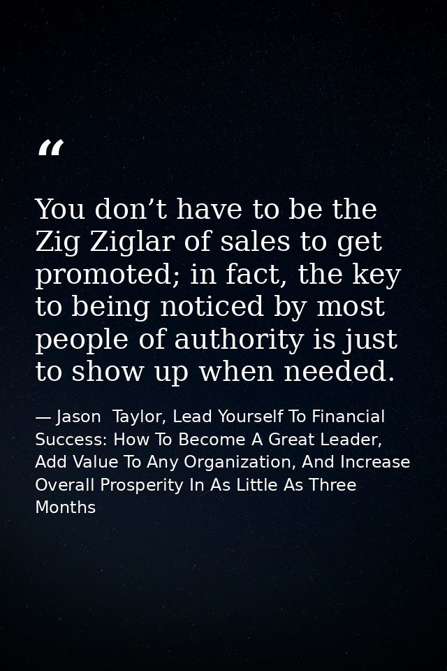 You don’t have to be the Zig Ziglar of sales to get promoted; in fact, the key to being noticed by most people of author — Jason  Taylor, Lead Yourself To Financial Success: How To Become A Great Leader, Add Value To Any Organization, And Increase Overall Prosperity In As Little As Three Months