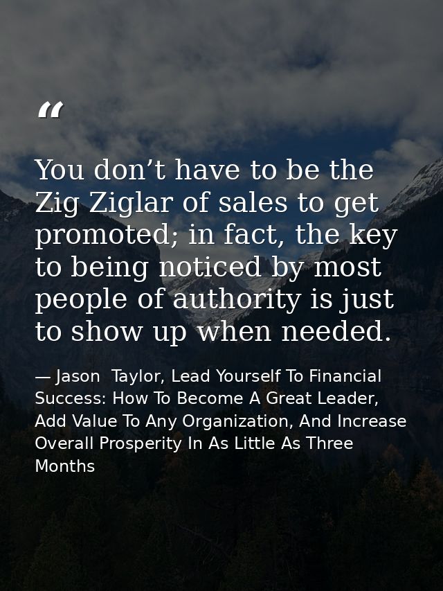 You don’t have to be the Zig Ziglar of sales to get promoted; in fact, the key to being noticed by most people of author — Jason  Taylor, Lead Yourself To Financial Success: How To Become A Great Leader, Add Value To Any Organization, And Increase Overall Prosperity In As Little As Three Months