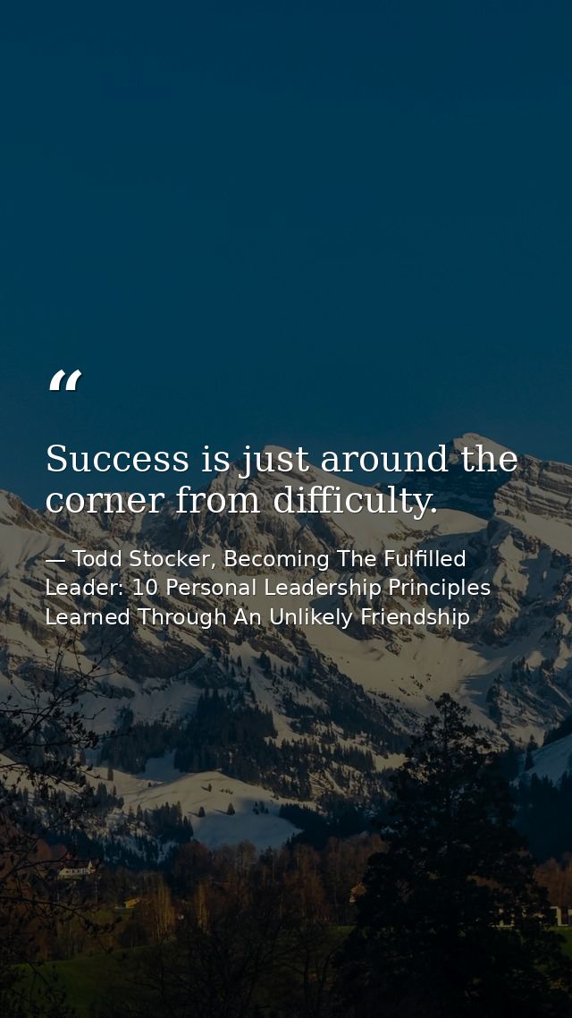 Success is just around the corner from difficulty. — Todd Stocker, Becoming The Fulfilled Leader: 10 Personal Leadership Principles Learned Through An Unlikely Friendship
