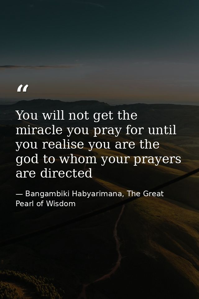 You will not get the miracle you pray for until you realise you are the god to whom your prayers are directed — Bangambiki Habyarimana, The Great Pearl of Wisdom