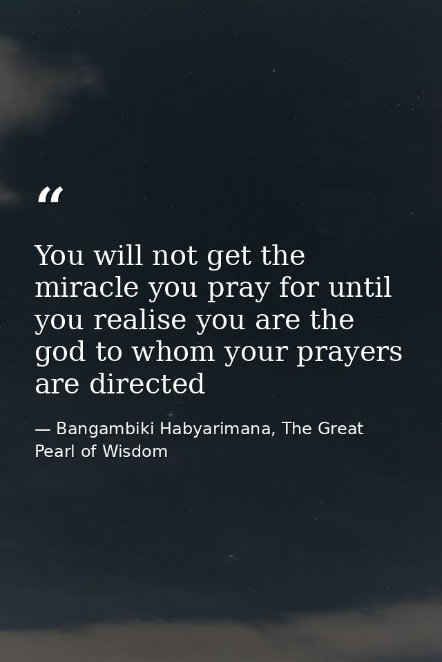 You will not get the miracle you pray for until you realise you are the god to whom your prayers are directed — Bangambiki Habyarimana, The Great Pearl of Wisdom
