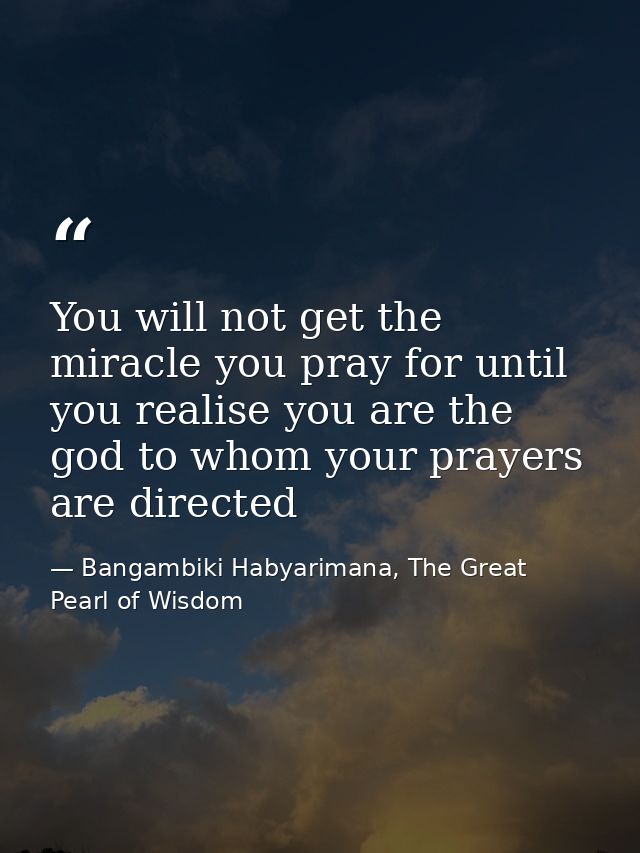 You will not get the miracle you pray for until you realise you are the god to whom your prayers are directed — Bangambiki Habyarimana, The Great Pearl of Wisdom