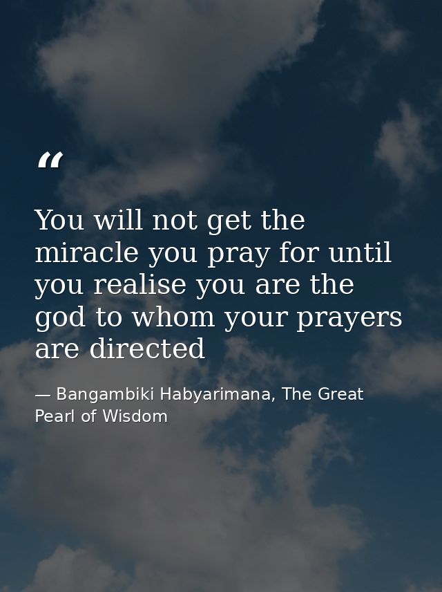 You will not get the miracle you pray for until you realise you are the god to whom your prayers are directed — Bangambiki Habyarimana, The Great Pearl of Wisdom