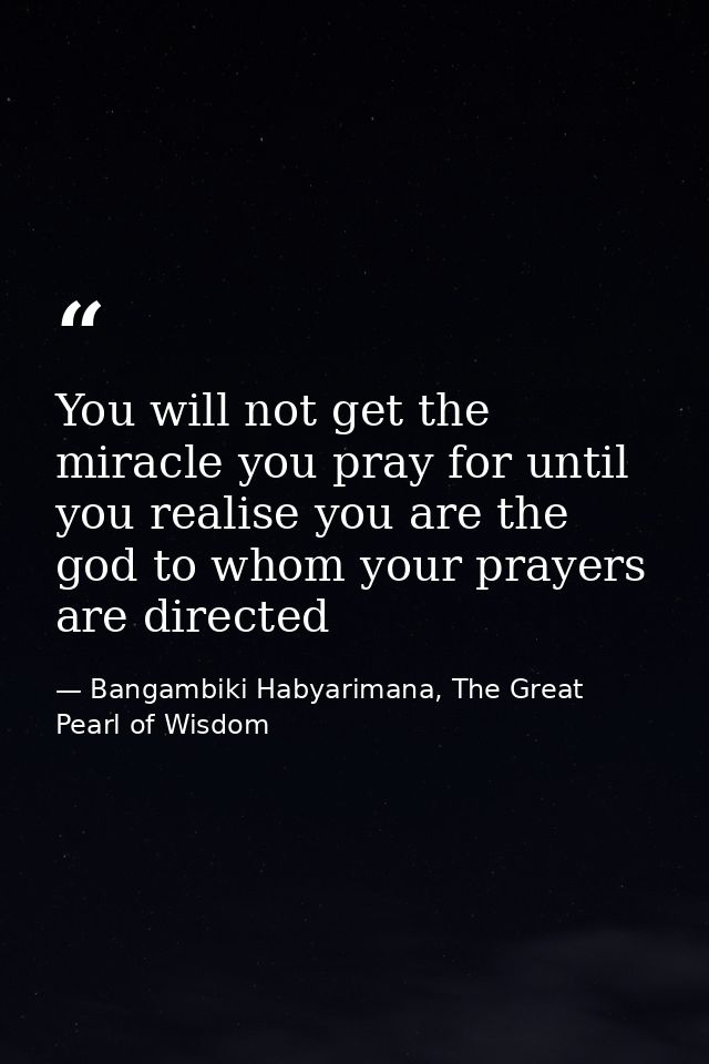 You will not get the miracle you pray for until you realise you are the god to whom your prayers are directed — Bangambiki Habyarimana, The Great Pearl of Wisdom