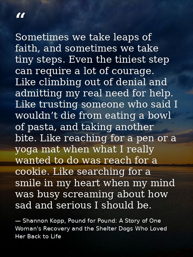 Sometimes we take leaps of faith, and sometimes we take tiny steps. Even the tiniest step can require a lot of courage.  — Shannon Kopp, Pound for Pound: A Story of One Woman's Recovery and the Shelter Dogs Who Loved Her Back to Life
