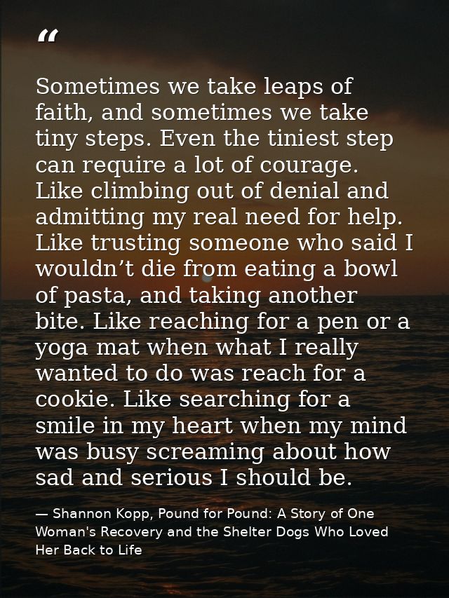 Sometimes we take leaps of faith, and sometimes we take tiny steps. Even the tiniest step can require a lot of courage.  — Shannon Kopp, Pound for Pound: A Story of One Woman's Recovery and the Shelter Dogs Who Loved Her Back to Life
