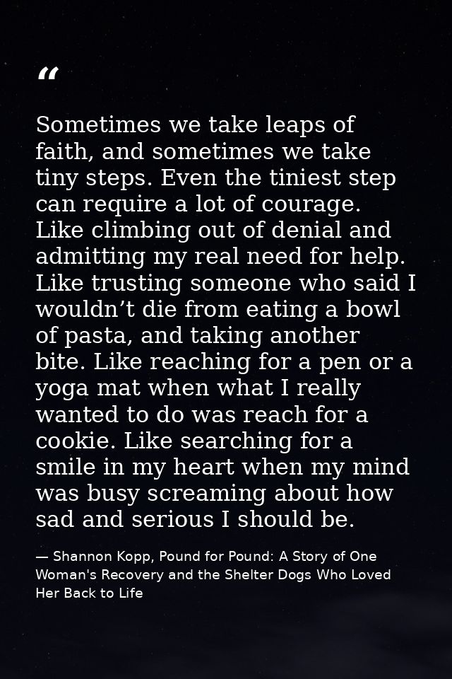 Sometimes we take leaps of faith, and sometimes we take tiny steps. Even the tiniest step can require a lot of courage.  — Shannon Kopp, Pound for Pound: A Story of One Woman's Recovery and the Shelter Dogs Who Loved Her Back to Life