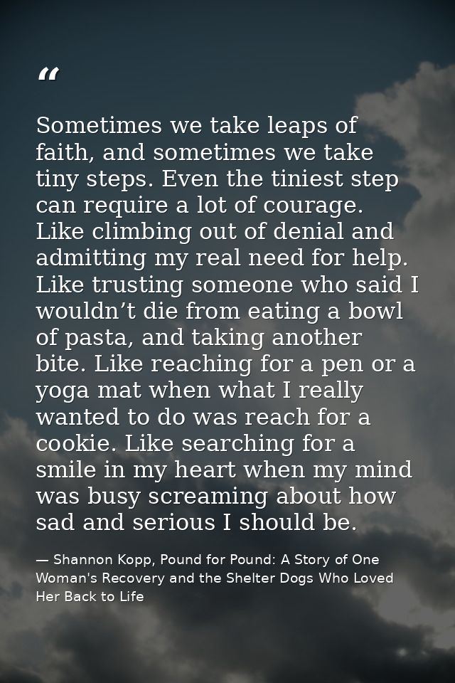 Sometimes we take leaps of faith, and sometimes we take tiny steps. Even the tiniest step can require a lot of courage.  — Shannon Kopp, Pound for Pound: A Story of One Woman's Recovery and the Shelter Dogs Who Loved Her Back to Life