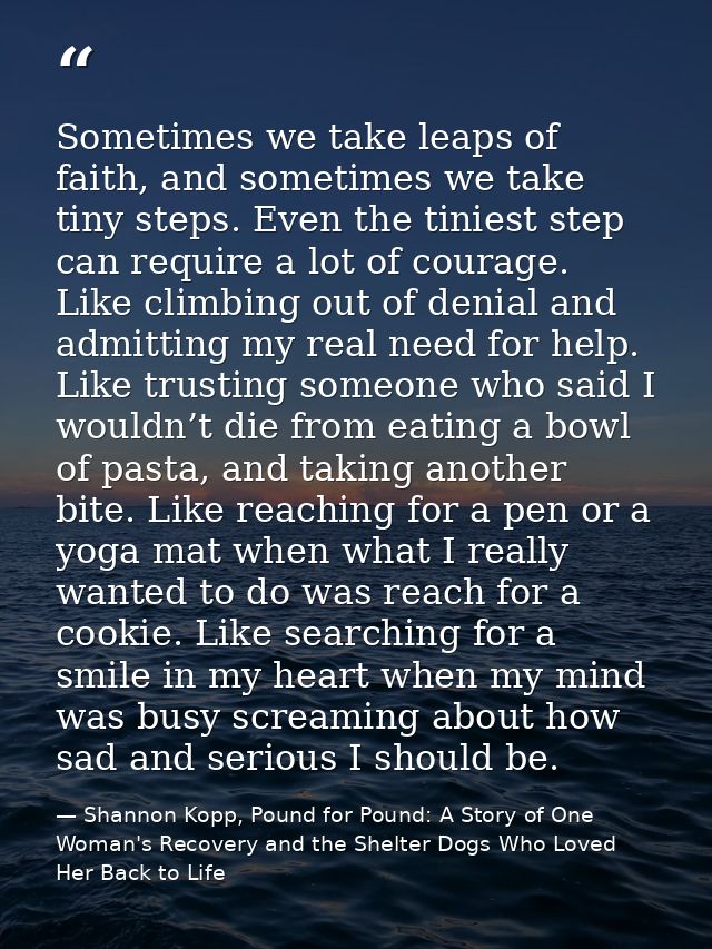 Sometimes we take leaps of faith, and sometimes we take tiny steps. Even the tiniest step can require a lot of courage.  — Shannon Kopp, Pound for Pound: A Story of One Woman's Recovery and the Shelter Dogs Who Loved Her Back to Life