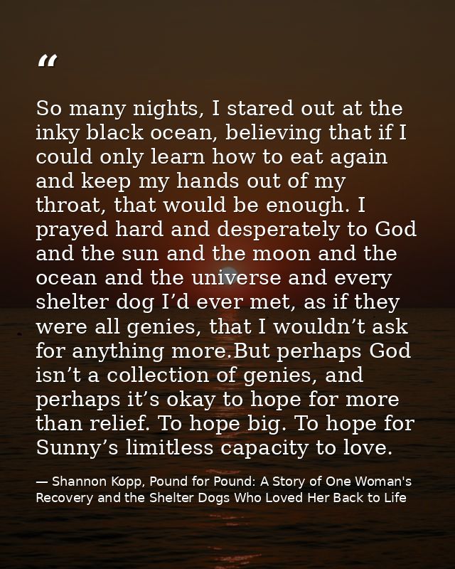 So many nights, I stared out at the inky black ocean, believing that if I could only learn how to eat again and keep my  — Shannon Kopp, Pound for Pound: A Story of One Woman's Recovery and the Shelter Dogs Who Loved Her Back to Life