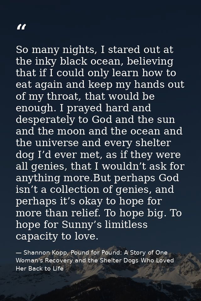 So many nights, I stared out at the inky black ocean, believing that if I could only learn how to eat again and keep my  — Shannon Kopp, Pound for Pound: A Story of One Woman's Recovery and the Shelter Dogs Who Loved Her Back to Life