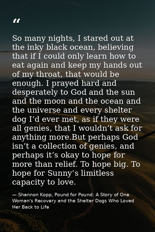 So many nights, I stared out at the inky black ocean, believing that if I could only learn how to eat again and keep my  — Shannon Kopp, Pound for Pound: A Story of One Woman's Recovery and the Shelter Dogs Who Loved Her Back to Life