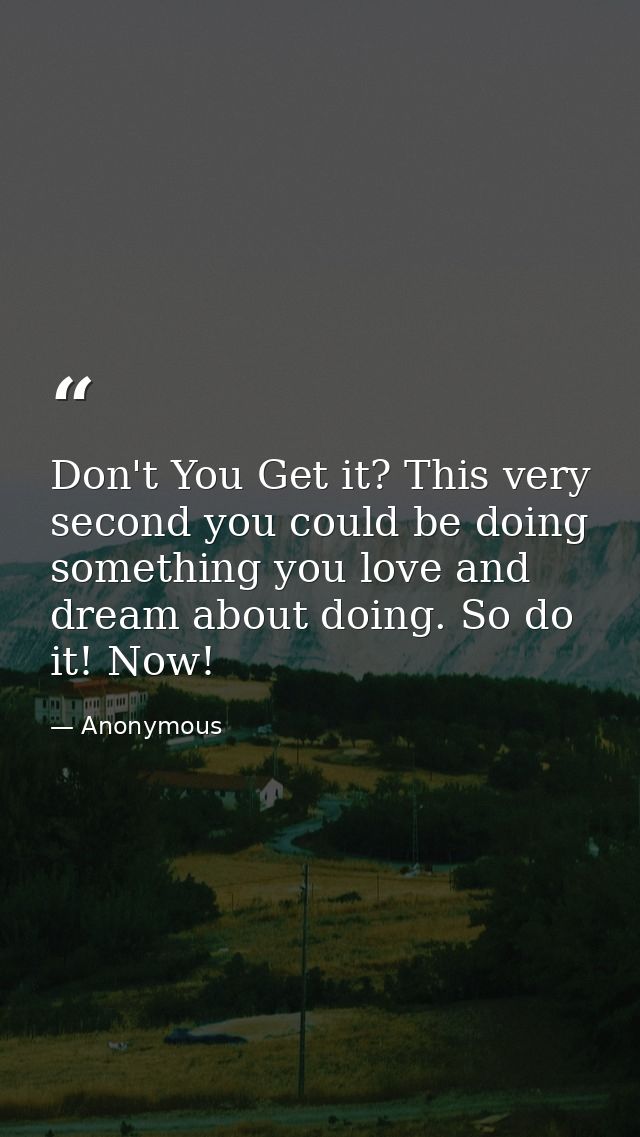 Don't You Get it? This very second you could be doing something you love and dream about doing. So do it! Now! — Anonymous