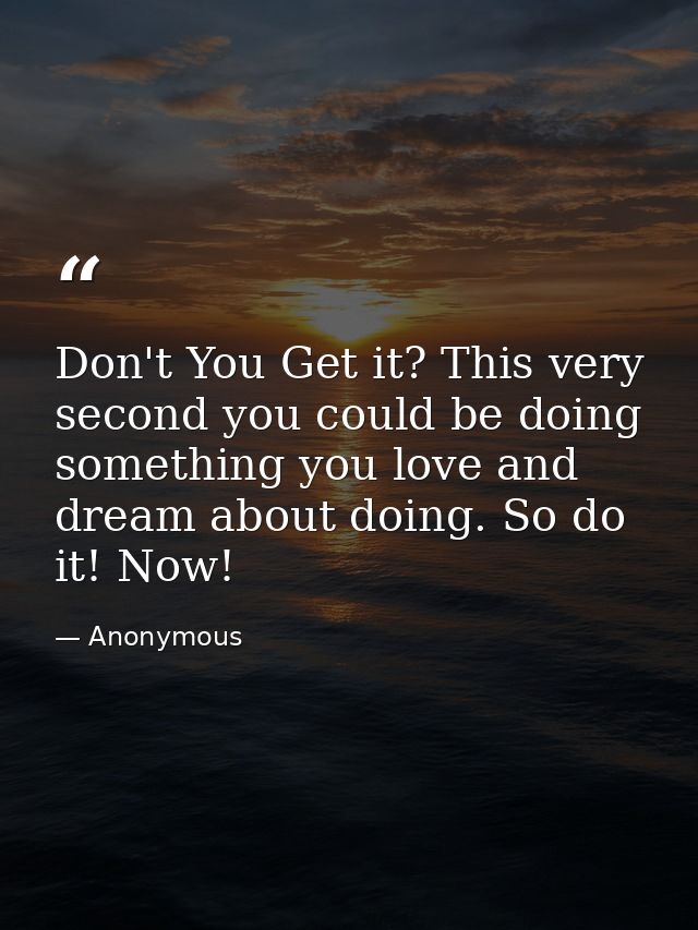 Don't You Get it? This very second you could be doing something you love and dream about doing. So do it! Now! — Anonymous