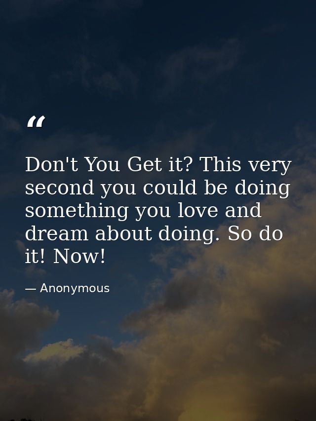 Don't You Get it? This very second you could be doing something you love and dream about doing. So do it! Now! — Anonymous