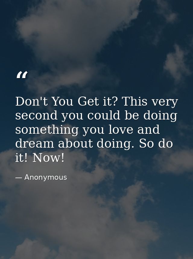 Don't You Get it? This very second you could be doing something you love and dream about doing. So do it! Now! — Anonymous