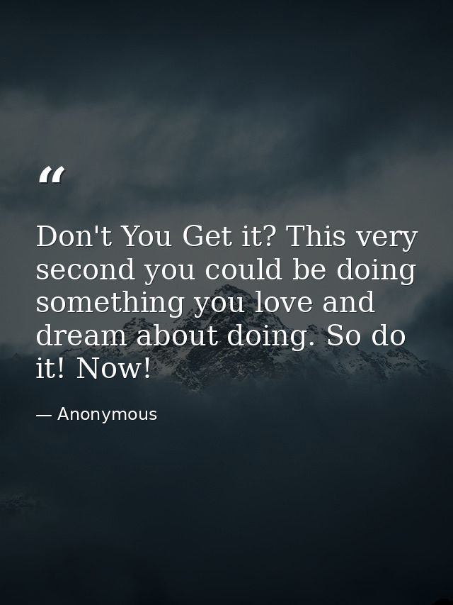 Don't You Get it? This very second you could be doing something you love and dream about doing. So do it! Now! — Anonymous
