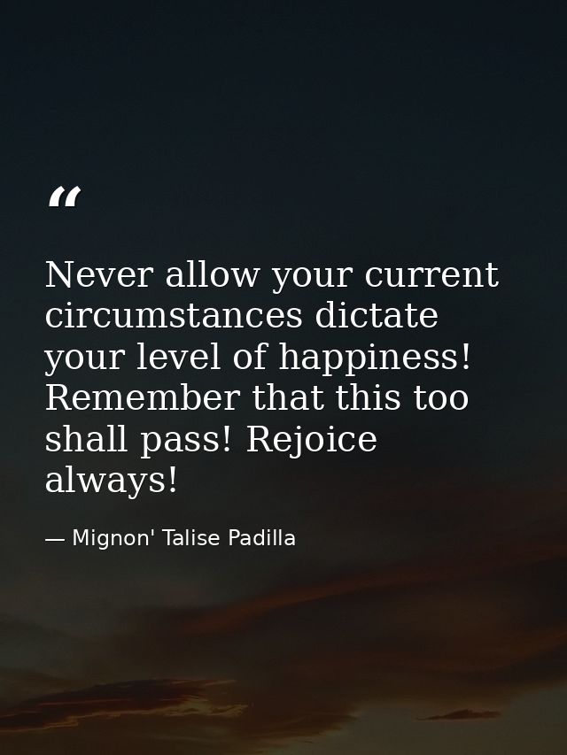 Never allow your current circumstances dictate your level of happiness! Remember that this too shall pass! Rejoice alway — Mignon' Talise Padilla