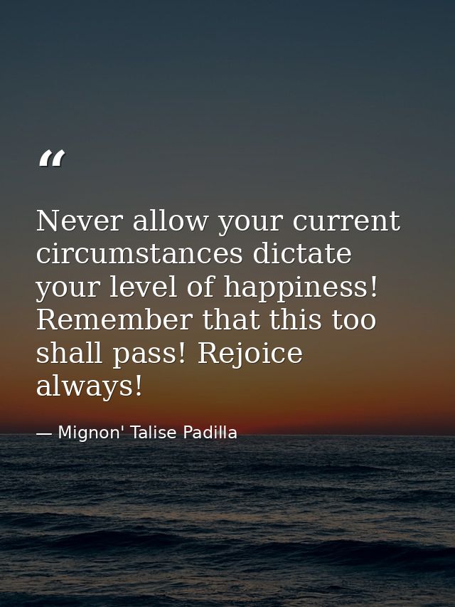 Never allow your current circumstances dictate your level of happiness! Remember that this too shall pass! Rejoice alway — Mignon' Talise Padilla
