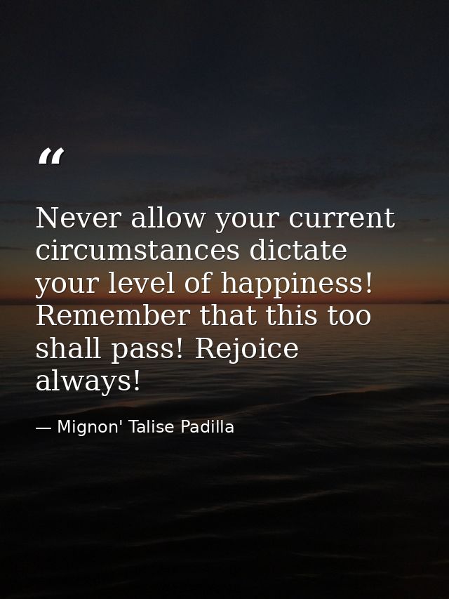 Never allow your current circumstances dictate your level of happiness! Remember that this too shall pass! Rejoice alway — Mignon' Talise Padilla