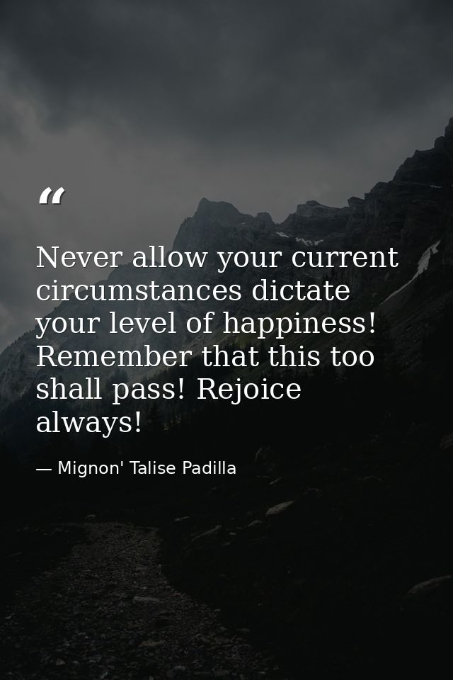 Never allow your current circumstances dictate your level of happiness! Remember that this too shall pass! Rejoice alway — Mignon' Talise Padilla