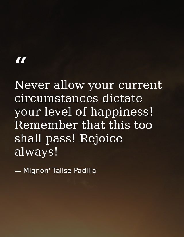 Never allow your current circumstances dictate your level of happiness! Remember that this too shall pass! Rejoice alway — Mignon' Talise Padilla