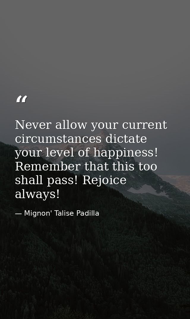 Never allow your current circumstances dictate your level of happiness! Remember that this too shall pass! Rejoice alway — Mignon' Talise Padilla