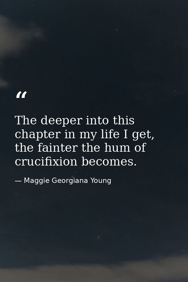 The deeper into this chapter in my life I get, the fainter the hum of crucifixion becomes. — Maggie Georgiana Young