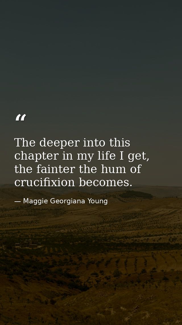The deeper into this chapter in my life I get, the fainter the hum of crucifixion becomes. — Maggie Georgiana Young