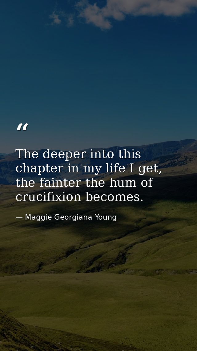 The deeper into this chapter in my life I get, the fainter the hum of crucifixion becomes. — Maggie Georgiana Young