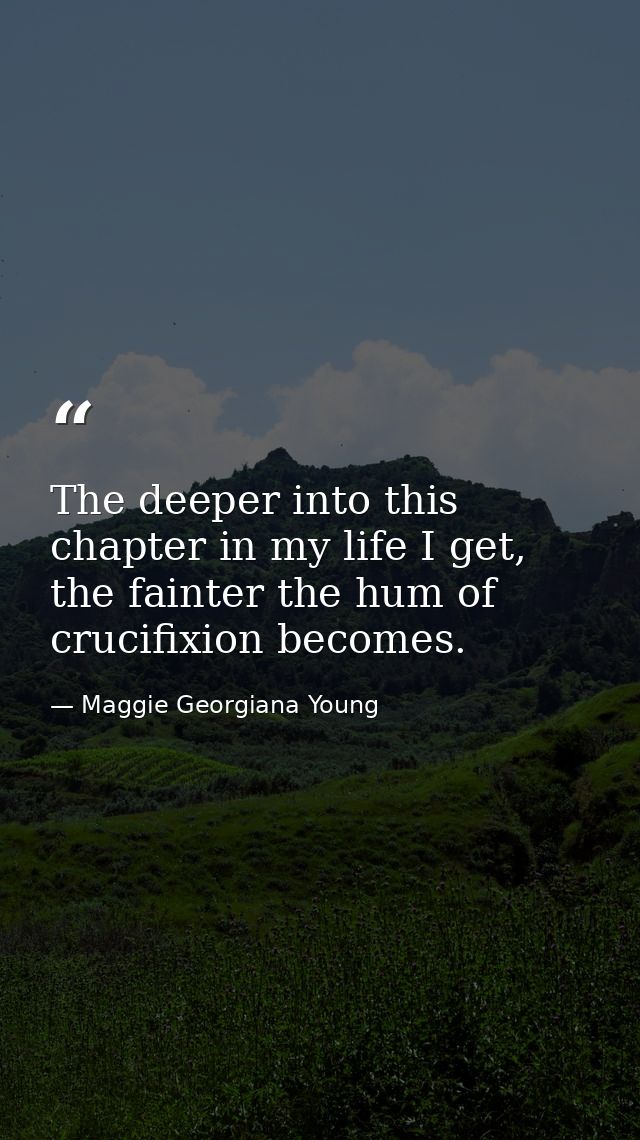 The deeper into this chapter in my life I get, the fainter the hum of crucifixion becomes. — Maggie Georgiana Young