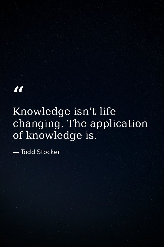 Knowledge isn’t life changing. The application of knowledge is. — Todd Stocker