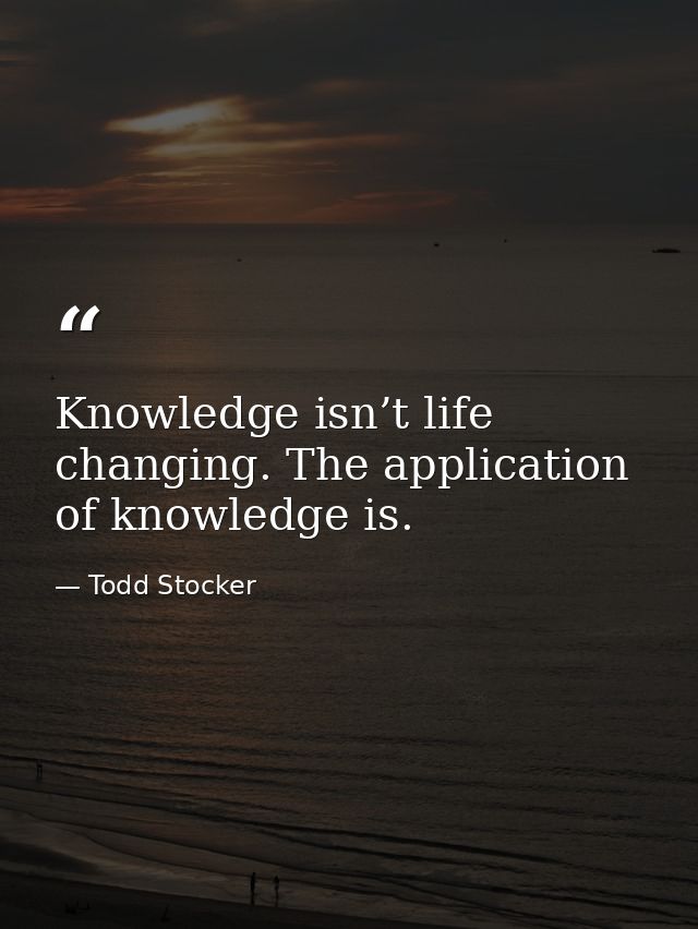 Knowledge isn’t life changing. The application of knowledge is. — Todd Stocker