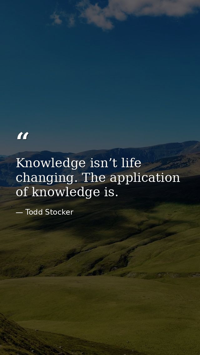 Knowledge isn’t life changing. The application of knowledge is. — Todd Stocker