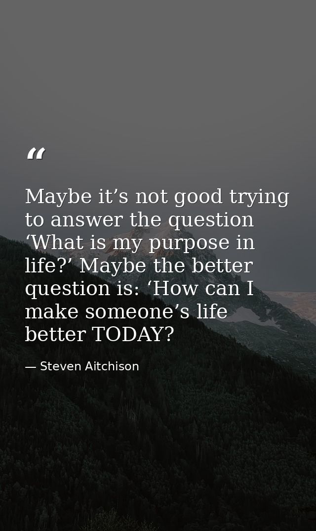 Maybe it’s not good trying to answer the question ‘What is my purpose in life?’ Maybe the better question is: ‘How can I — Steven Aitchison