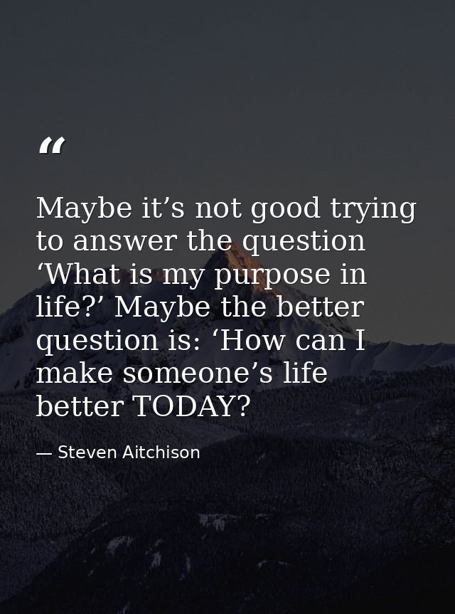Maybe it’s not good trying to answer the question ‘What is my purpose in life?’ Maybe the better question is: ‘How can I — Steven Aitchison