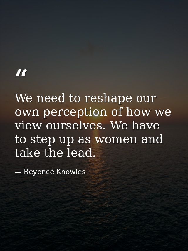We need to reshape our own perception of how we view ourselves. We have to step up as women and take the lead. — Beyoncé Knowles
