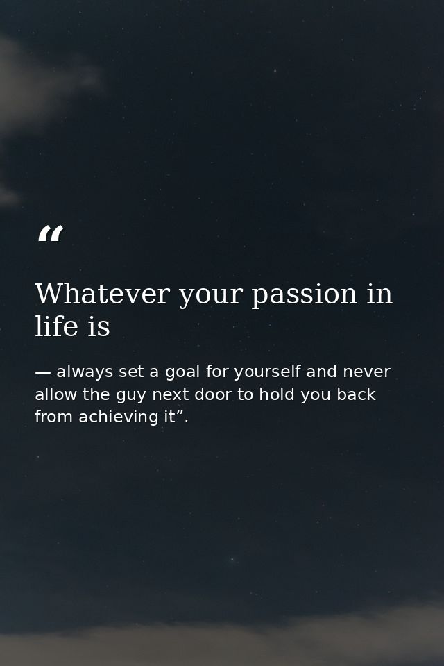 Whatever your passion in life is — always set a goal for yourself and never allow the guy next door to hold you back from achieving it”.