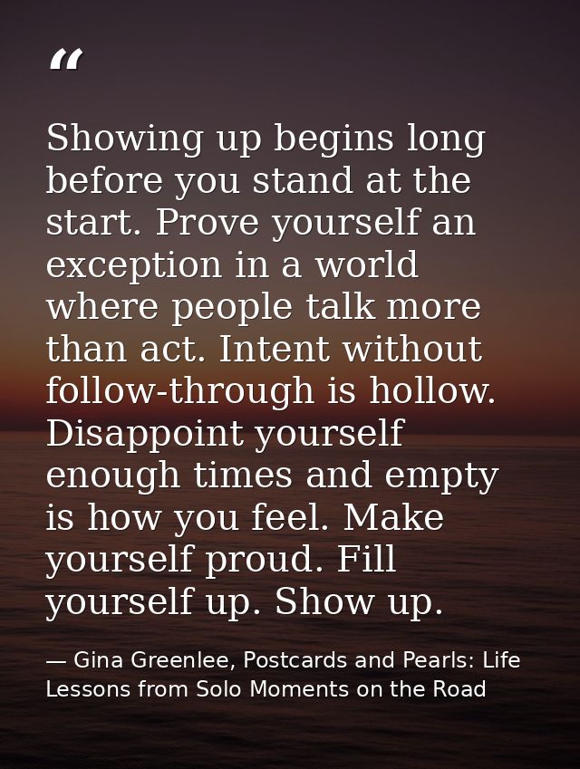 Showing up begins long before you stand at the start. Prove yourself an exception in a world where people talk more than — Gina Greenlee, Postcards and Pearls: Life Lessons from Solo Moments on the Road