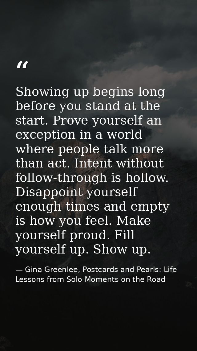 Showing up begins long before you stand at the start. Prove yourself an exception in a world where people talk more than — Gina Greenlee, Postcards and Pearls: Life Lessons from Solo Moments on the Road