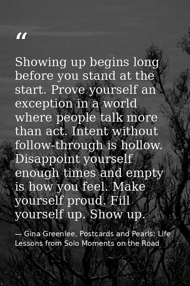 Showing up begins long before you stand at the start. Prove yourself an exception in a world where people talk more than — Gina Greenlee, Postcards and Pearls: Life Lessons from Solo Moments on the Road