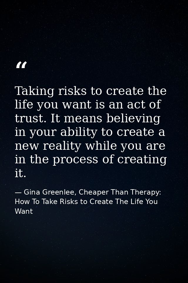 Taking risks to create the life you want is an act of trust. It means believing in your ability to create a new reality  — Gina Greenlee, Cheaper Than Therapy: How To Take Risks to Create The Life You Want