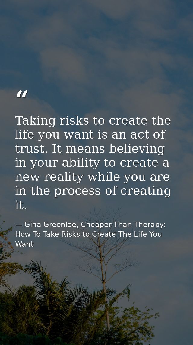 Taking risks to create the life you want is an act of trust. It means believing in your ability to create a new reality  — Gina Greenlee, Cheaper Than Therapy: How To Take Risks to Create The Life You Want