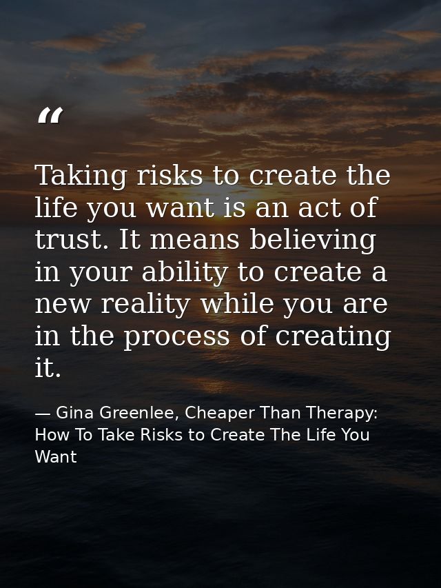 Taking risks to create the life you want is an act of trust. It means believing in your ability to create a new reality  — Gina Greenlee, Cheaper Than Therapy: How To Take Risks to Create The Life You Want
