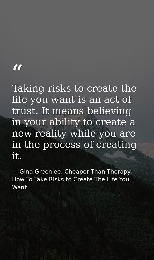 Taking risks to create the life you want is an act of trust. It means believing in your ability to create a new reality  — Gina Greenlee, Cheaper Than Therapy: How To Take Risks to Create The Life You Want