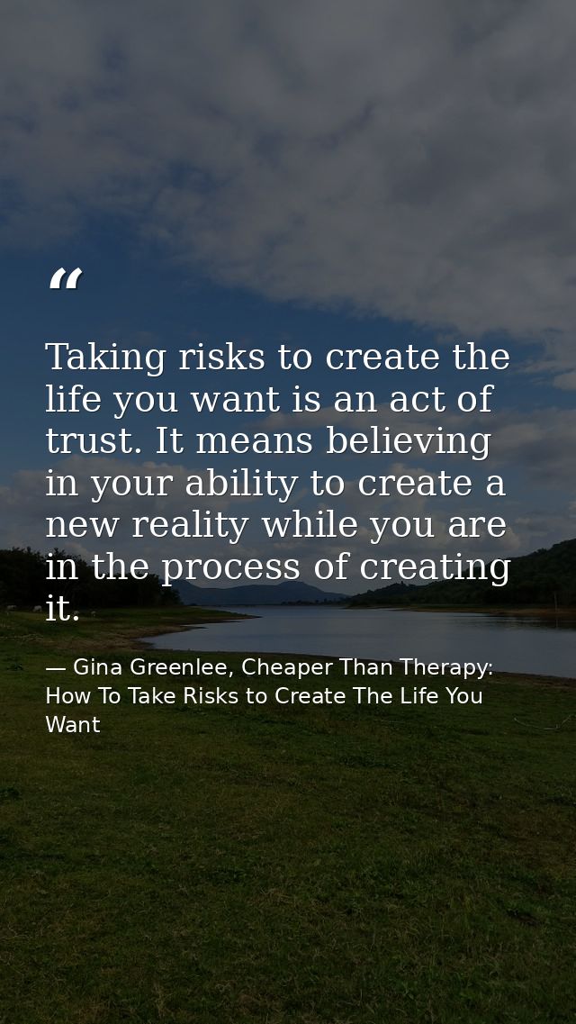 Taking risks to create the life you want is an act of trust. It means believing in your ability to create a new reality  — Gina Greenlee, Cheaper Than Therapy: How To Take Risks to Create The Life You Want