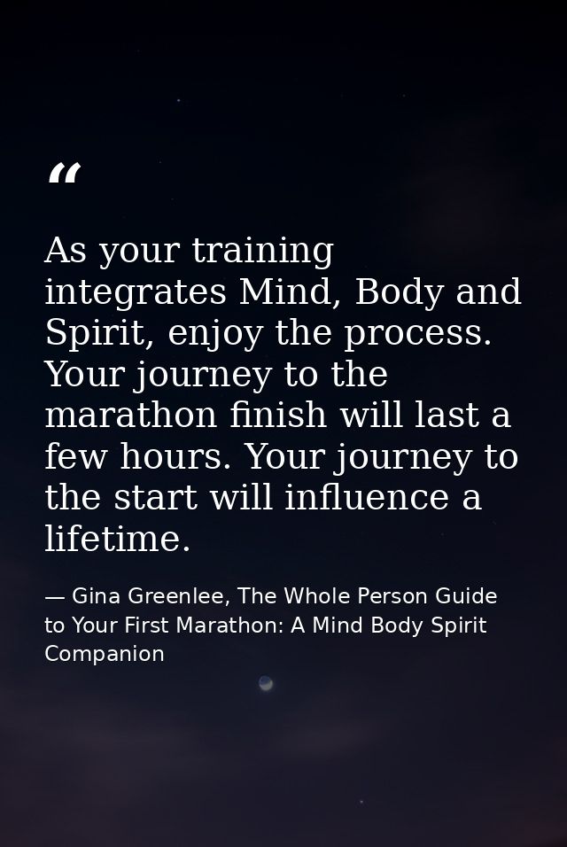 As your training integrates Mind, Body and Spirit, enjoy the process. Your journey to the marathon finish will last a fe — Gina Greenlee, The Whole Person Guide to Your First Marathon: A Mind Body Spirit Companion