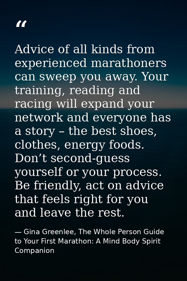 Advice of all kinds from experienced marathoners can sweep you away. Your training, reading and racing will expand your  — Gina Greenlee, The Whole Person Guide to Your First Marathon: A Mind Body Spirit Companion