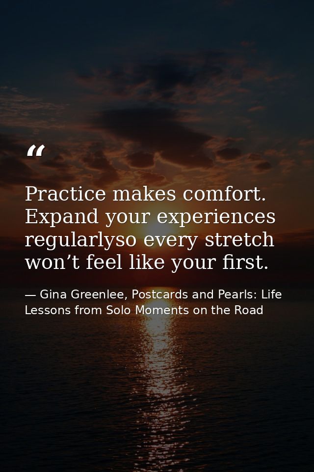 Practice makes comfort. Expand your experiences regularlyso every stretch won’t feel like your first. — Gina Greenlee, Postcards and Pearls: Life Lessons from Solo Moments on the Road